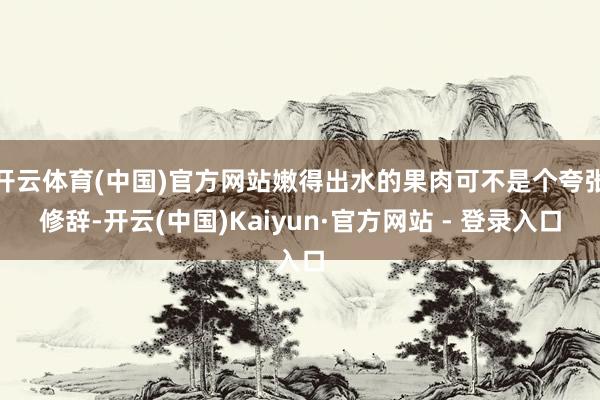 开云体育(中国)官方网站嫩得出水的果肉可不是个夸张修辞-开云(中国)Kaiyun·官方网站 - 登录入口