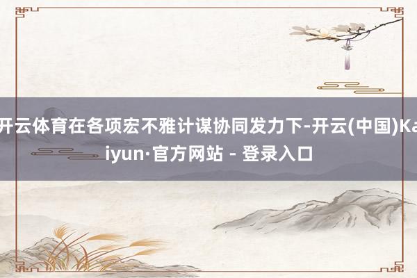 开云体育在各项宏不雅计谋协同发力下-开云(中国)Kaiyun·官方网站 - 登录入口