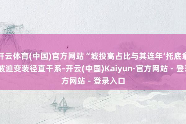 开云体育(中国)官方网站“城投高占比与其连年‘托底拿地’的被迫变装径直干系-开云(中国)Kaiyun·官方网站 - 登录入口