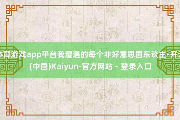 体育游戏app平台我遭遇的每个非好意思国东谈主-开云(中国)Kaiyun·官方网站 - 登录入口