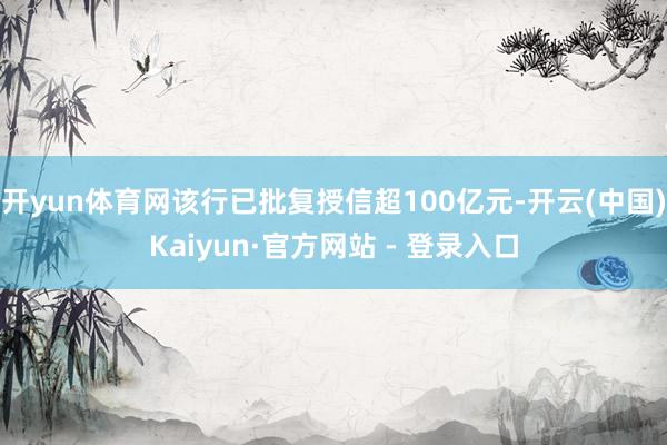 开yun体育网该行已批复授信超100亿元-开云(中国)Kaiyun·官方网站 - 登录入口