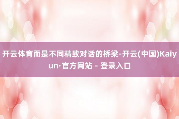 开云体育而是不同精致对话的桥梁-开云(中国)Kaiyun·官方网站 - 登录入口