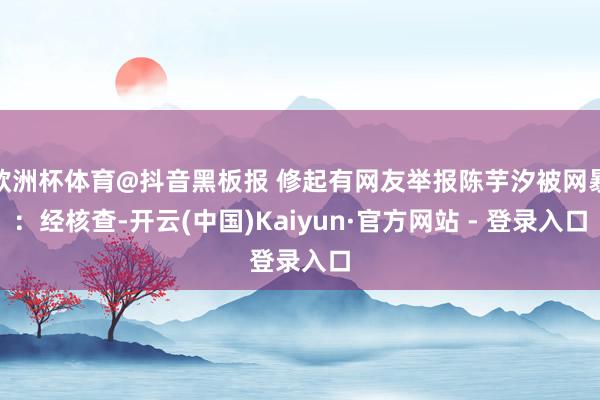 欧洲杯体育@抖音黑板报 修起有网友举报陈芋汐被网暴：经核查-开云(中国)Kaiyun·官方网站 - 登录入口