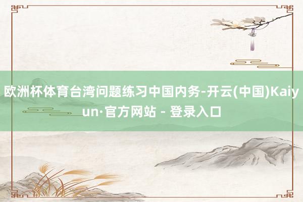 欧洲杯体育台湾问题练习中国内务-开云(中国)Kaiyun·官方网站 - 登录入口