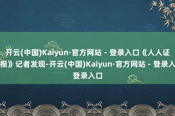 开云(中国)Kaiyun·官方网站 - 登录入口《人人证券报》记者发现-开云(中国)Kaiyun·官方网站 - 登录入口