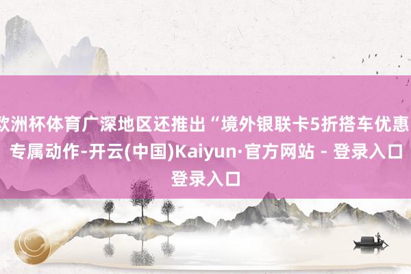 欧洲杯体育广深地区还推出“境外银联卡5折搭车优惠”专属动作-开云(中国)Kaiyun·官方网站 - 登录入口