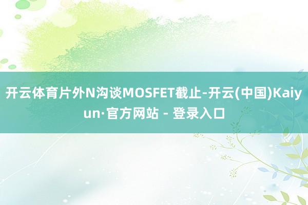 开云体育片外N沟谈MOSFET截止-开云(中国)Kaiyun·官方网站 - 登录入口