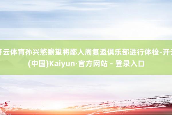 开云体育孙兴慜瞻望将鄙人周复返俱乐部进行体检-开云(中国)Kaiyun·官方网站 - 登录入口