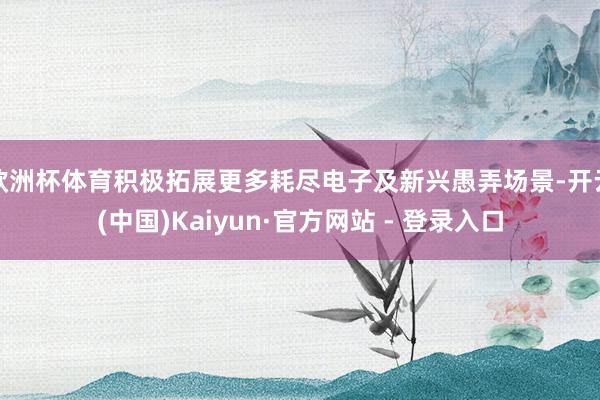 欧洲杯体育积极拓展更多耗尽电子及新兴愚弄场景-开云(中国)Kaiyun·官方网站 - 登录入口