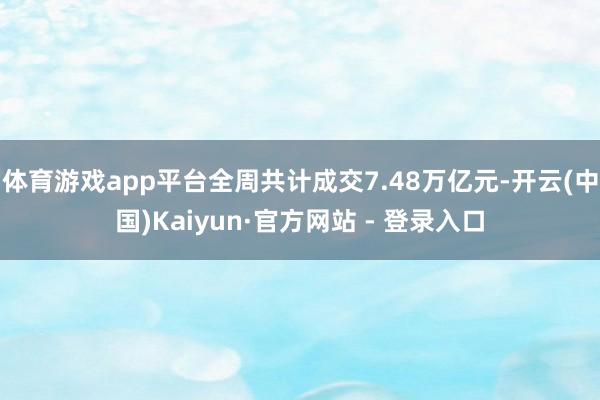 体育游戏app平台全周共计成交7.48万亿元-开云(中国)Kaiyun·官方网站 - 登录入口