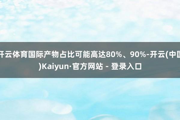 开云体育国际产物占比可能高达80%、90%-开云(中国)Kaiyun·官方网站 - 登录入口