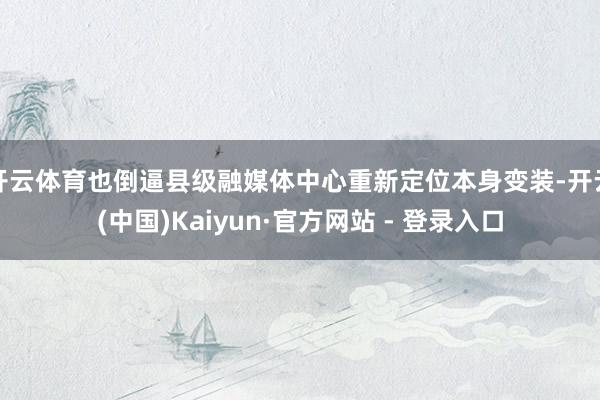 开云体育也倒逼县级融媒体中心重新定位本身变装-开云(中国)Kaiyun·官方网站 - 登录入口