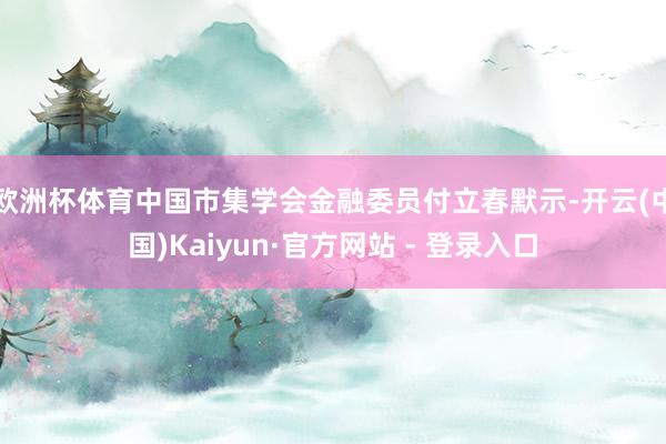 欧洲杯体育中国市集学会金融委员付立春默示-开云(中国)Kaiyun·官方网站 - 登录入口