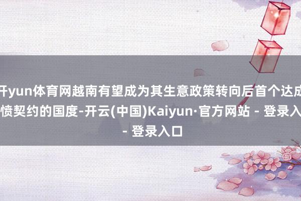 开yun体育网越南有望成为其生意政策转向后首个达成发愤契约的国度-开云(中国)Kaiyun·官方网站 - 登录入口