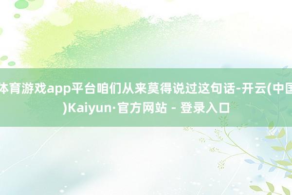 体育游戏app平台咱们从来莫得说过这句话-开云(中国)Kaiyun·官方网站 - 登录入口