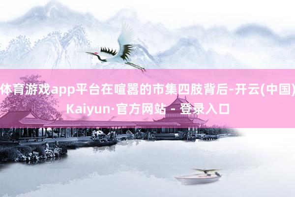 体育游戏app平台在喧嚣的市集四肢背后-开云(中国)Kaiyun·官方网站 - 登录入口