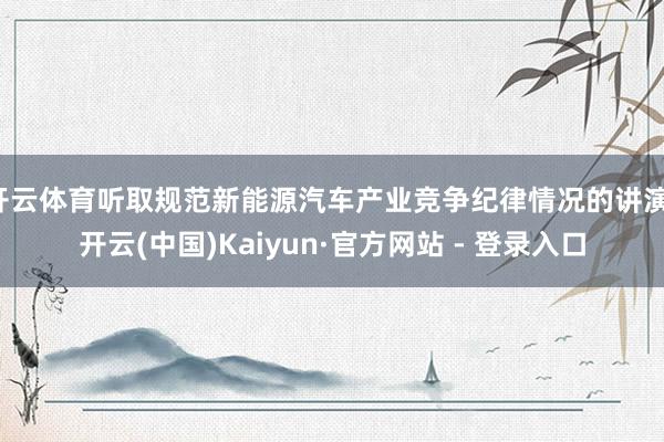 开云体育听取规范新能源汽车产业竞争纪律情况的讲演-开云(中国)Kaiyun·官方网站 - 登录入口