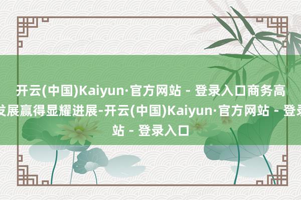 开云(中国)Kaiyun·官方网站 - 登录入口商务高质地发展赢得显耀进展-开云(中国)Kaiyun·官方网站 - 登录入口