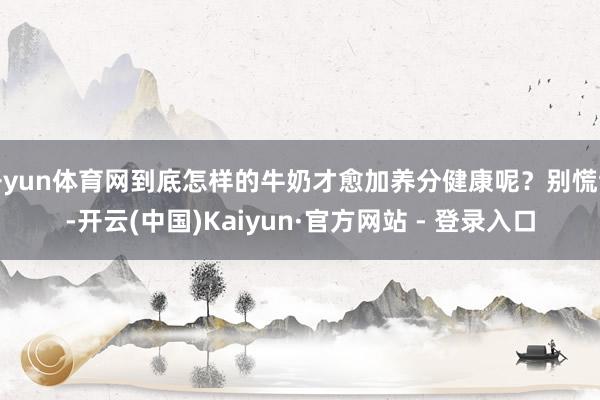 开yun体育网到底怎样的牛奶才愈加养分健康呢？别慌乱-开云(中国)Kaiyun·官方网站 - 登录入口