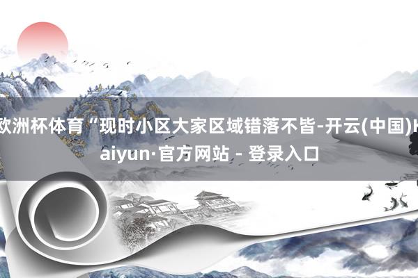 欧洲杯体育“现时小区大家区域错落不皆-开云(中国)Kaiyun·官方网站 - 登录入口