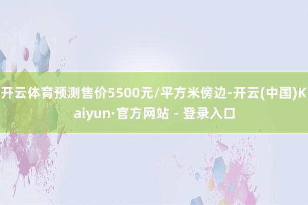 开云体育预测售价5500元/平方米傍边-开云(中国)Kaiyun·官方网站 - 登录入口