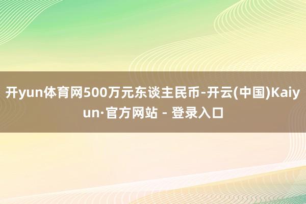 开yun体育网500万元东谈主民币-开云(中国)Kaiyun·官方网站 - 登录入口