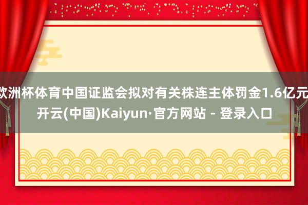 欧洲杯体育中国证监会拟对有关株连主体罚金1.6亿元-开云(中国)Kaiyun·官方网站 - 登录入口