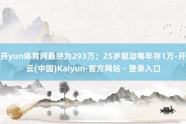 开yun体育网最终为293万；25岁驱动每年存1万-开云(中国)Kaiyun·官方网站 - 登录入口