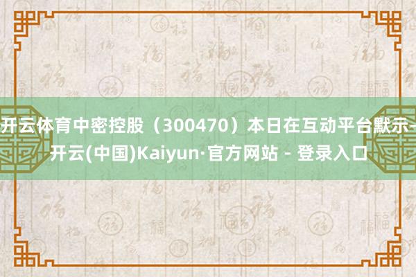 开云体育中密控股（300470）本日在互动平台默示-开云(中国)Kaiyun·官方网站 - 登录入口