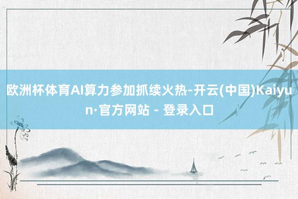 欧洲杯体育AI算力参加抓续火热-开云(中国)Kaiyun·官方网站 - 登录入口