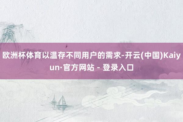 欧洲杯体育以温存不同用户的需求-开云(中国)Kaiyun·官方网站 - 登录入口