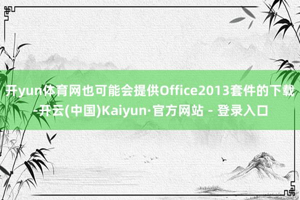 开yun体育网也可能会提供Office2013套件的下载-开云(中国)Kaiyun·官方网站 - 登录入口