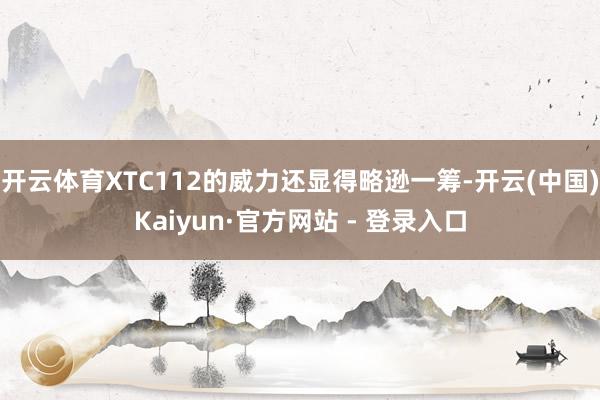 开云体育XTC112的威力还显得略逊一筹-开云(中国)Kaiyun·官方网站 - 登录入口