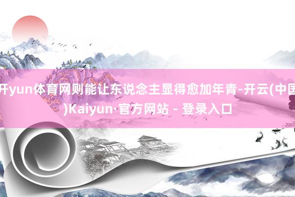 开yun体育网则能让东说念主显得愈加年青-开云(中国)Kaiyun·官方网站 - 登录入口