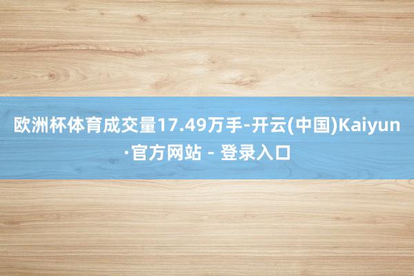 欧洲杯体育成交量17.49万手-开云(中国)Kaiyun·官方网站 - 登录入口