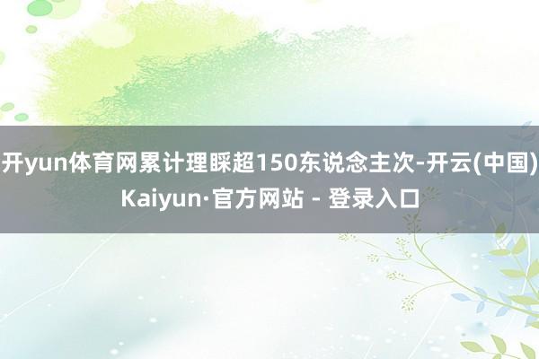 开yun体育网累计理睬超150东说念主次-开云(中国)Kaiyun·官方网站 - 登录入口