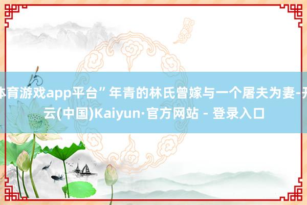 体育游戏app平台”年青的林氏曾嫁与一个屠夫为妻-开云(中国)Kaiyun·官方网站 - 登录入口