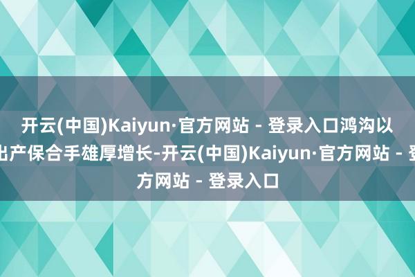开云(中国)Kaiyun·官方网站 - 登录入口鸿沟以上工业出产保合手雄厚增长-开云(中国)Kaiyun·官方网站 - 登录入口