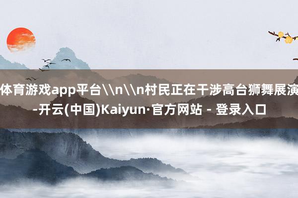 体育游戏app平台\n\n村民正在干涉高台狮舞展演-开云(中国)Kaiyun·官方网站 - 登录入口