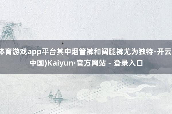 体育游戏app平台其中烟管裤和阔腿裤尤为独特-开云(中国)Kaiyun·官方网站 - 登录入口