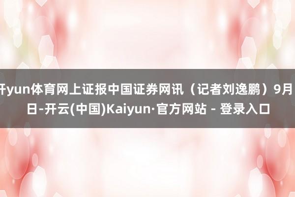 开yun体育网上证报中国证券网讯（记者刘逸鹏）9月5日-开云(中国)Kaiyun·官方网站 - 登录入口