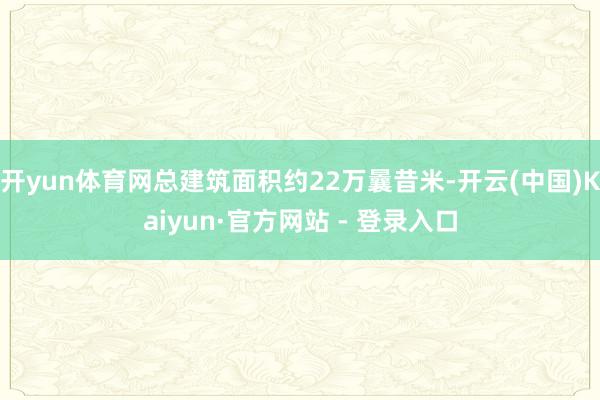 开yun体育网总建筑面积约22万曩昔米-开云(中国)Kaiyun·官方网站 - 登录入口