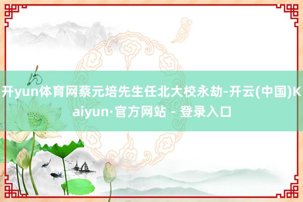 开yun体育网蔡元培先生任北大校永劫-开云(中国)Kaiyun·官方网站 - 登录入口