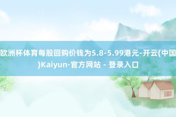 欧洲杯体育每股回购价钱为5.8-5.99港元-开云(中国)Kaiyun·官方网站 - 登录入口