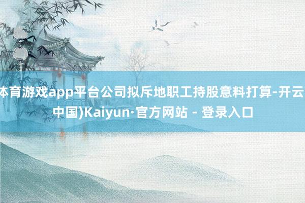 体育游戏app平台公司拟斥地职工持股意料打算-开云(中国)Kaiyun·官方网站 - 登录入口