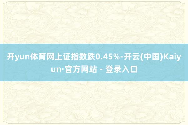 开yun体育网上证指数跌0.45%-开云(中国)Kaiyun·官方网站 - 登录入口