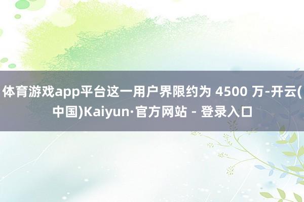 体育游戏app平台这一用户界限约为 4500 万-开云(中国)Kaiyun·官方网站 - 登录入口