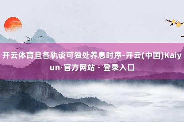 开云体育且各轨谈可独处养息时序-开云(中国)Kaiyun·官方网站 - 登录入口