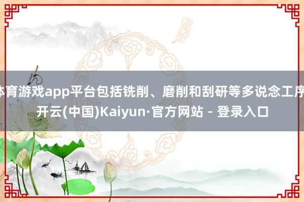 体育游戏app平台包括铣削、磨削和刮研等多说念工序-开云(中国)Kaiyun·官方网站 - 登录入口