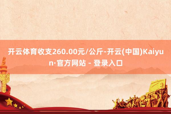 开云体育收支260.00元/公斤-开云(中国)Kaiyun·官方网站 - 登录入口